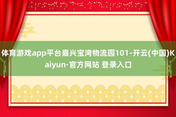体育游戏app平台嘉兴宝湾物流园101-开云(中国)Kaiyun·官方网站 登录入口