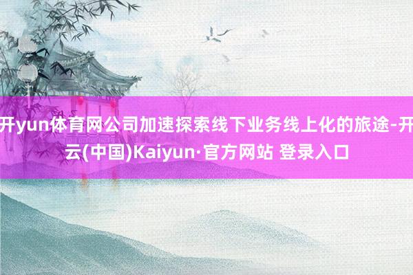 开yun体育网公司加速探索线下业务线上化的旅途-开云(中国)Kaiyun·官方网站 登录入口