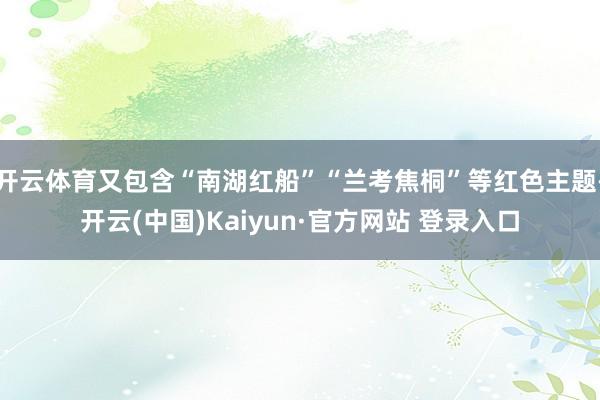 开云体育又包含“南湖红船”“兰考焦桐”等红色主题-开云(中国)Kaiyun·官方网站 登录入口