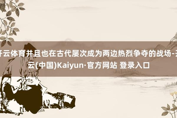 开云体育并且也在古代屡次成为两边热烈争夺的战场-开云(中国)Kaiyun·官方网站 登录入口