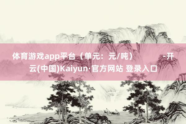体育游戏app平台（单元：元/吨）            -开云(中国)Kaiyun·官方网站 登录入口