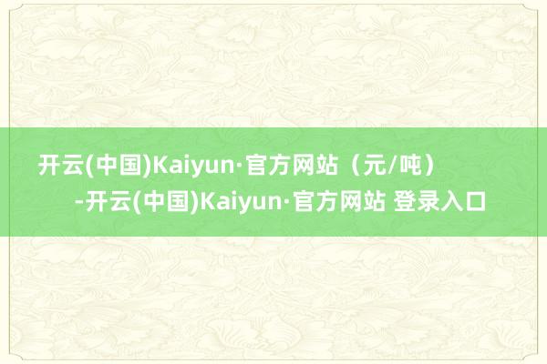 开云(中国)Kaiyun·官方网站（元/吨）            -开云(中国)Kaiyun·官方网站 登录入口