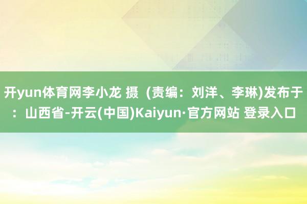 开yun体育网李小龙 摄  (责编：刘洋、李琳)发布于：山西省-开云(中国)Kaiyun·官方网站 登录入口