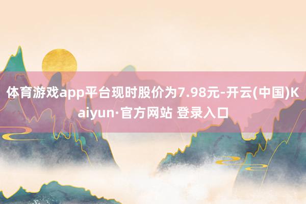 体育游戏app平台现时股价为7.98元-开云(中国)Kaiyun·官方网站 登录入口