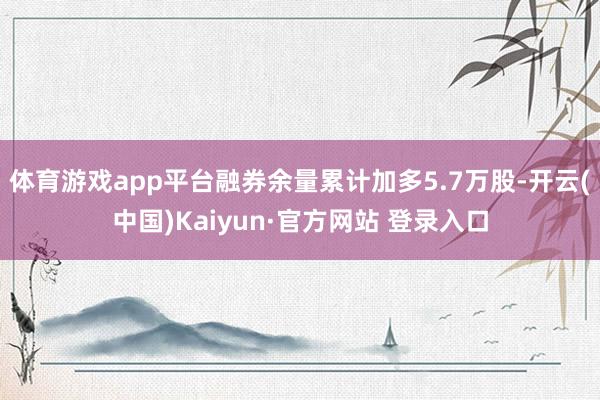 体育游戏app平台融券余量累计加多5.7万股-开云(中国)Kaiyun·官方网站 登录入口