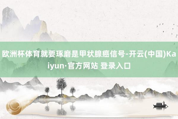 欧洲杯体育就要琢磨是甲状腺癌信号-开云(中国)Kaiyun·官方网站 登录入口