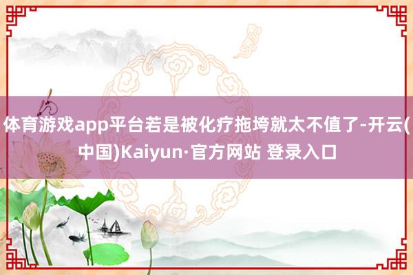 体育游戏app平台若是被化疗拖垮就太不值了-开云(中国)Kaiyun·官方网站 登录入口