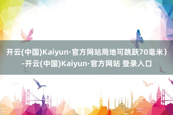 开云(中国)Kaiyun·官方网站局地可跳跃70毫米）-开云(中国)Kaiyun·官方网站 登录入口