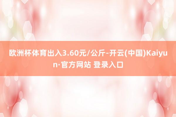 欧洲杯体育出入3.60元/公斤-开云(中国)Kaiyun·官方网站 登录入口