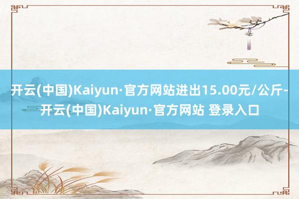 开云(中国)Kaiyun·官方网站进出15.00元/公斤-开云(中国)Kaiyun·官方网站 登录入口