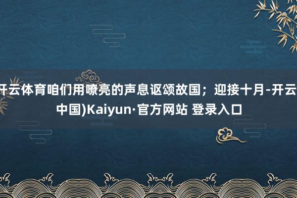开云体育咱们用嘹亮的声息讴颂故国；迎接十月-开云(中国)Kaiyun·官方网站 登录入口