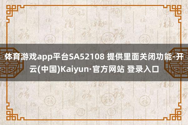 体育游戏app平台SA52108 提供里面关闭功能-开云(中国)Kaiyun·官方网站 登录入口