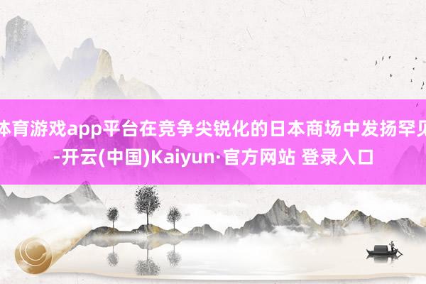 体育游戏app平台在竞争尖锐化的日本商场中发扬罕见-开云(中国)Kaiyun·官方网站 登录入口
