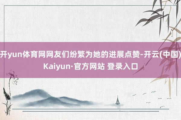 开yun体育网网友们纷繁为她的进展点赞-开云(中国)Kaiyun·官方网站 登录入口