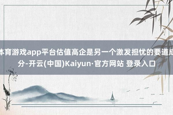 体育游戏app平台估值高企是另一个激发担忧的要道成分-开云(中国)Kaiyun·官方网站 登录入口