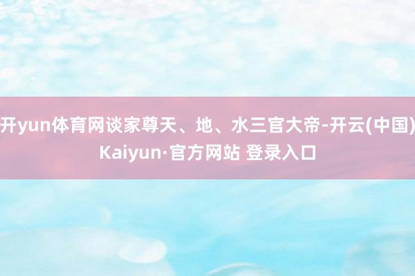 开yun体育网谈家尊天、地、水三官大帝-开云(中国)Kaiyun·官方网站 登录入口