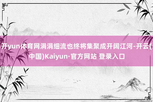 开yun体育网涓涓细流也终将集聚成开阔江河-开云(中国)Kaiyun·官方网站 登录入口