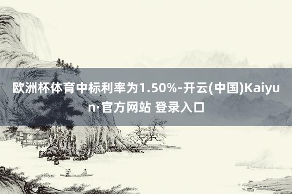 欧洲杯体育中标利率为1.50%-开云(中国)Kaiyun·官方网站 登录入口