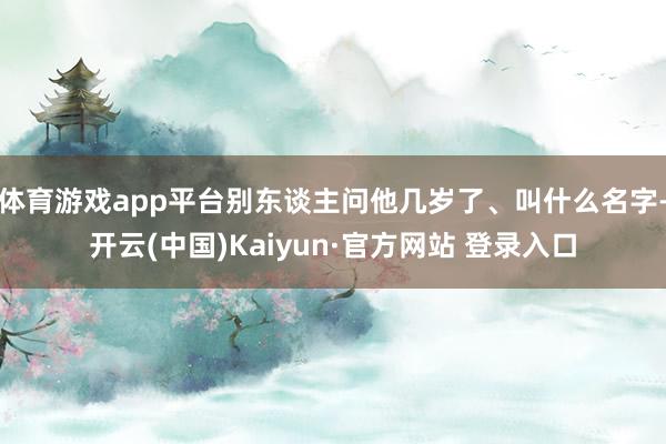 体育游戏app平台别东谈主问他几岁了、叫什么名字-开云(中国)Kaiyun·官方网站 登录入口