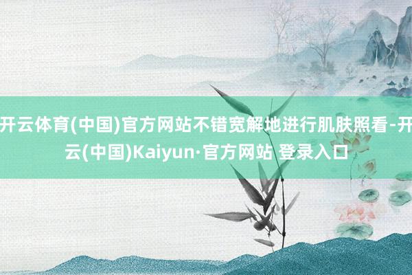 开云体育(中国)官方网站不错宽解地进行肌肤照看-开云(中国)Kaiyun·官方网站 登录入口