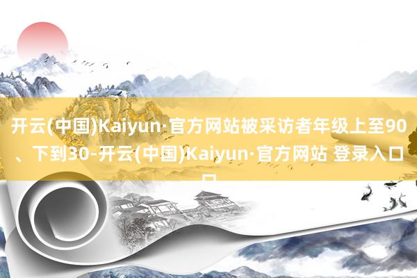 开云(中国)Kaiyun·官方网站被采访者年级上至90、下到30-开云(中国)Kaiyun·官方网站 登录入口