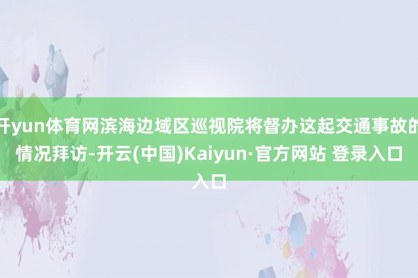 开yun体育网滨海边域区巡视院将督办这起交通事故的情况拜访-开云(中国)Kaiyun·官方网站 登录入口