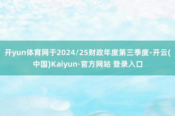 开yun体育网于2024/25财政年度第三季度-开云(中国)Kaiyun·官方网站 登录入口
