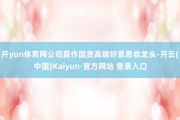 开yun体育网公司算作国货高端好意思妆龙头-开云(中国)Kaiyun·官方网站 登录入口