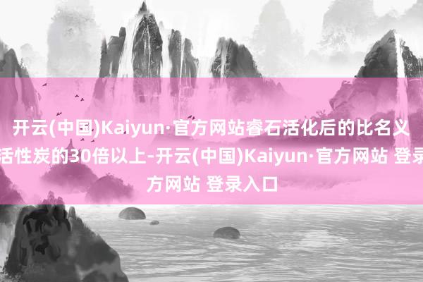 开云(中国)Kaiyun·官方网站睿石活化后的比名义积是活性炭的30倍以上-开云(中国)Kaiyun·官方网站 登录入口