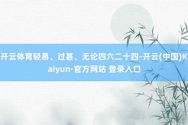 开云体育轻易、过甚、无论四六二十四-开云(中国)Kaiyun·官方网站 登录入口