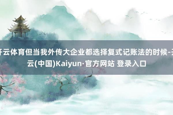开云体育但当我外传大企业都选择复式记账法的时候-开云(中国)Kaiyun·官方网站 登录入口