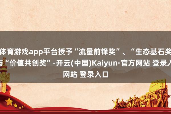体育游戏app平台授予“流量前锋奖”、“生态基石奖”与“价值共创奖”-开云(中国)Kaiyun·官方网站 登录入口