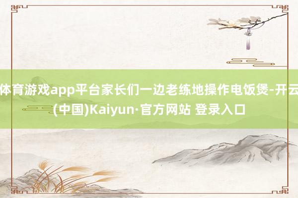 体育游戏app平台家长们一边老练地操作电饭煲-开云(中国)Kaiyun·官方网站 登录入口