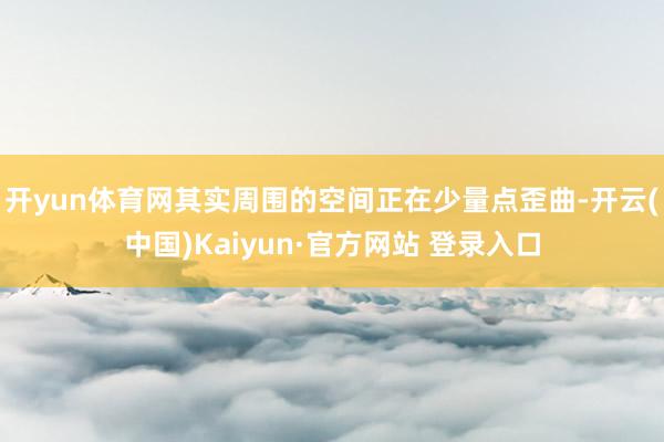 开yun体育网其实周围的空间正在少量点歪曲-开云(中国)Kaiyun·官方网站 登录入口
