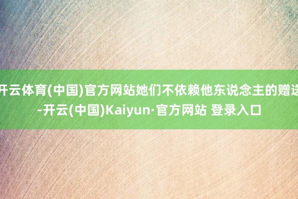 开云体育(中国)官方网站她们不依赖他东说念主的赠送-开云(中国)Kaiyun·官方网站 登录入口