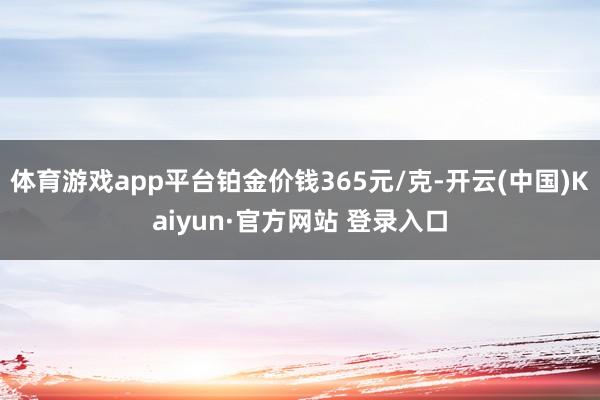 体育游戏app平台铂金价钱365元/克-开云(中国)Kaiyun·官方网站 登录入口