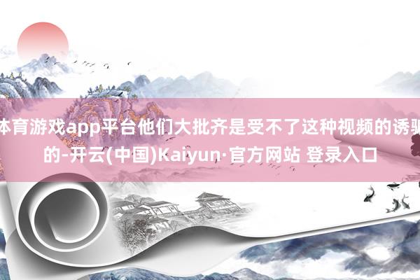 体育游戏app平台他们大批齐是受不了这种视频的诱骗的-开云(中国)Kaiyun·官方网站 登录入口