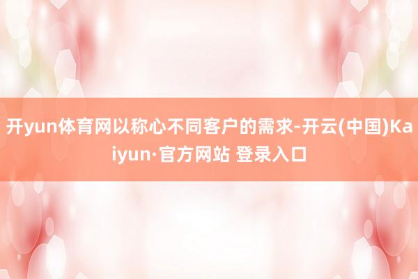 开yun体育网以称心不同客户的需求-开云(中国)Kaiyun·官方网站 登录入口