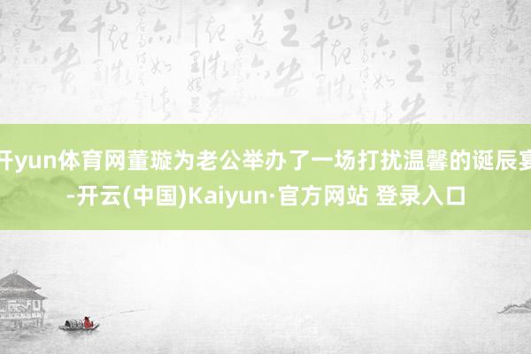开yun体育网董璇为老公举办了一场打扰温馨的诞辰宴-开云(中国)Kaiyun·官方网站 登录入口