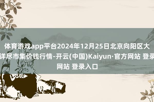 体育游戏app平台2024年12月25日北京向阳区大洋路详尽市集价钱行情-开云(中国)Kaiyun·官方网站 登录入口