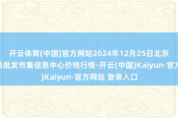 开云体育(中国)官方网站2024年12月25日北京新发地农副居品批发市集信息中心价钱行情-开云(中国)Kaiyun·官方网站 登录入口