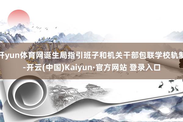 开yun体育网诞生局指引班子和机关干部包联学校轨制-开云(中国)Kaiyun·官方网站 登录入口