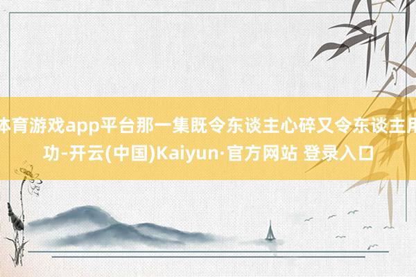 体育游戏app平台那一集既令东谈主心碎又令东谈主用功-开云(中国)Kaiyun·官方网站 登录入口