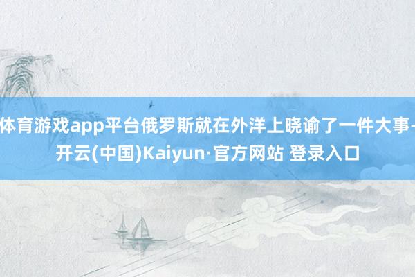 体育游戏app平台俄罗斯就在外洋上晓谕了一件大事-开云(中国)Kaiyun·官方网站 登录入口