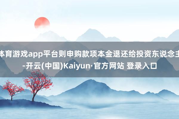 体育游戏app平台则申购款项本金退还给投资东说念主-开云(中国)Kaiyun·官方网站 登录入口