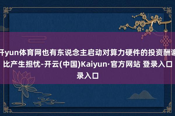 开yun体育网也有东说念主启动对算力硬件的投资酬谢比产生担忧-开云(中国)Kaiyun·官方网站 登录入口