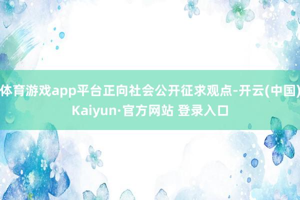 体育游戏app平台正向社会公开征求观点-开云(中国)Kaiyun·官方网站 登录入口