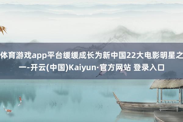 体育游戏app平台缓缓成长为新中国22大电影明星之一-开云(中国)Kaiyun·官方网站 登录入口