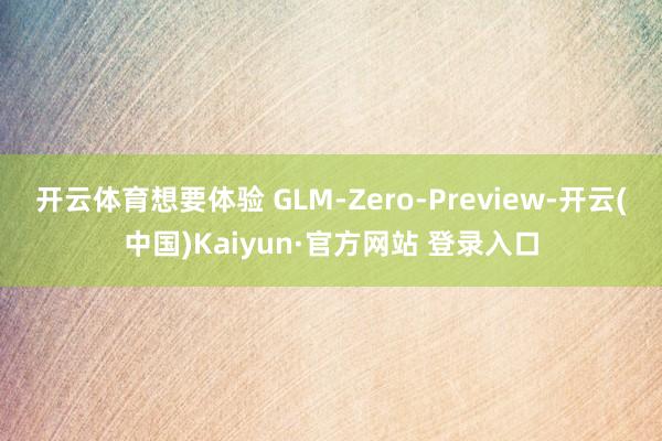 开云体育想要体验 GLM-Zero-Preview-开云(中国)Kaiyun·官方网站 登录入口