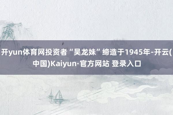 开yun体育网投资者“吴龙妹”缔造于1945年-开云(中国)Kaiyun·官方网站 登录入口